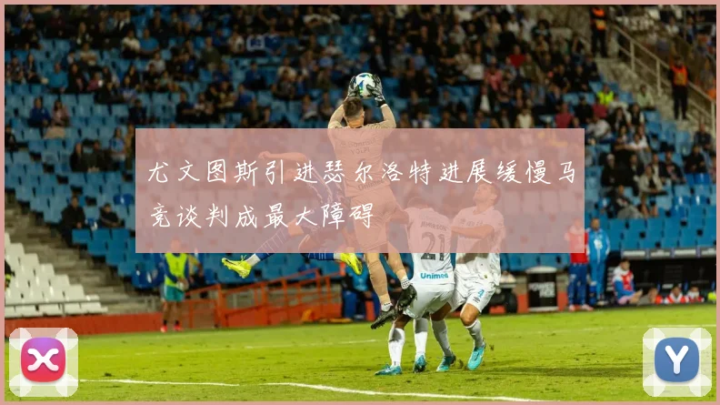尤文图斯引进瑟尔洛特进展缓慢马竞谈判成最大障碍
