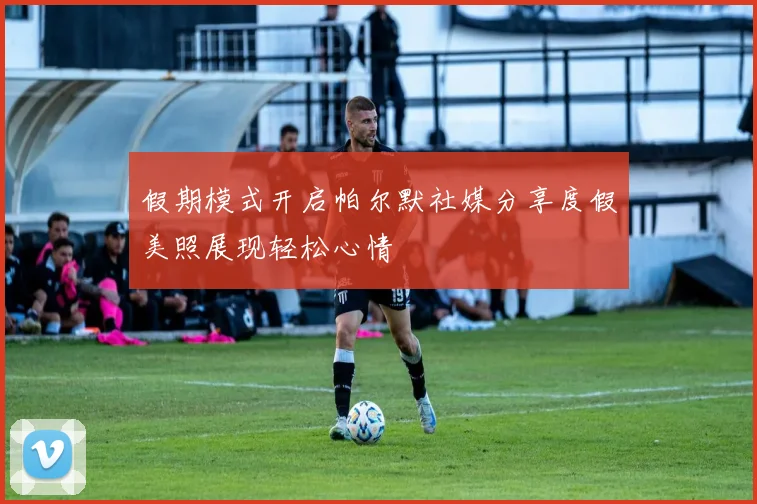 假期模式开启帕尔默社媒分享度假美照展现轻松心情