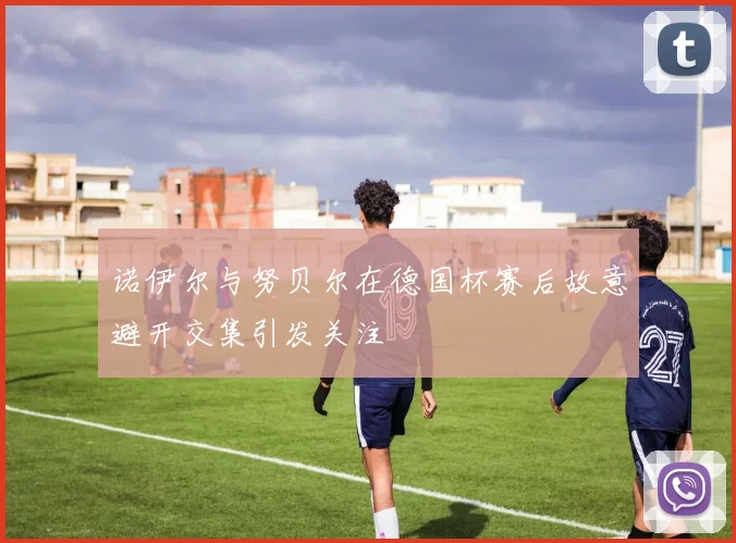 诺伊尔与努贝尔在德国杯赛后故意避开交集引发关注