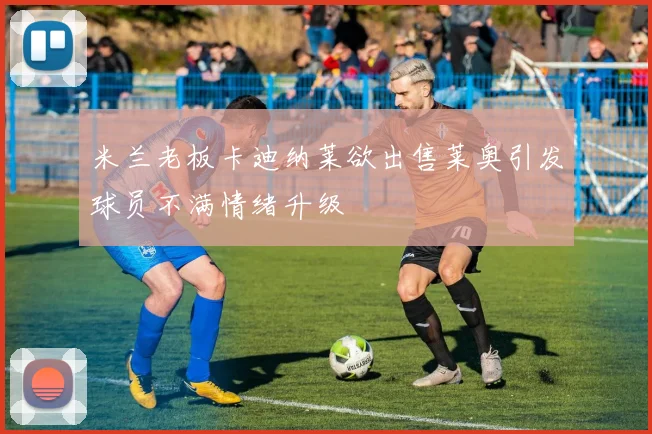 米兰老板卡迪纳莱欲出售莱奥引发球员不满情绪升级