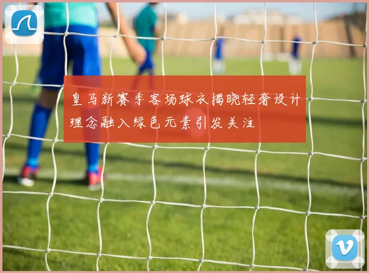 皇马新赛季客场球衣揭晓轻奢设计理念融入绿色元素引发关注