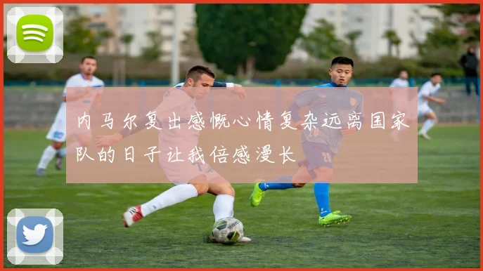 内马尔复出感慨心情复杂远离国家队的日子让我倍感漫长