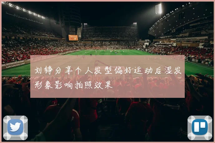 刘铮分享个人发型偏好运动后湿发形象影响拍照效果