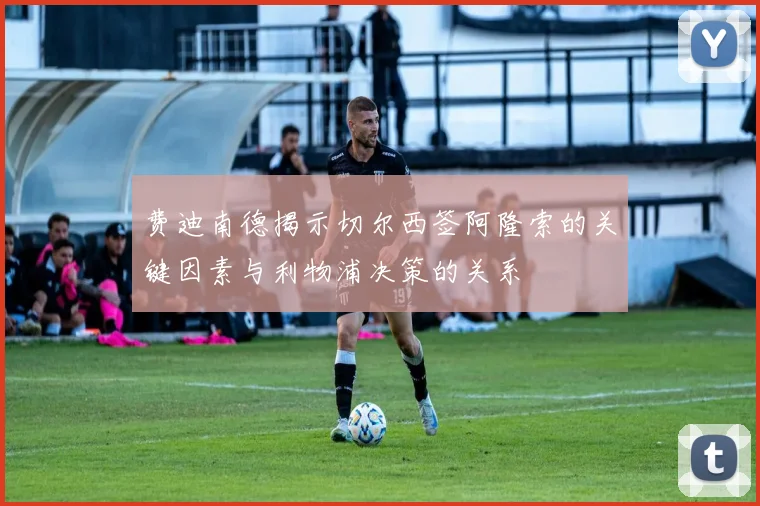 费迪南德揭示切尔西签阿隆索的关键因素与利物浦决策的关系