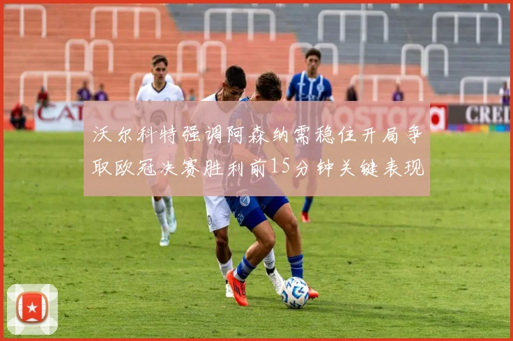 沃尔科特强调阿森纳需稳住开局争取欧冠决赛胜利前15分钟关键表现