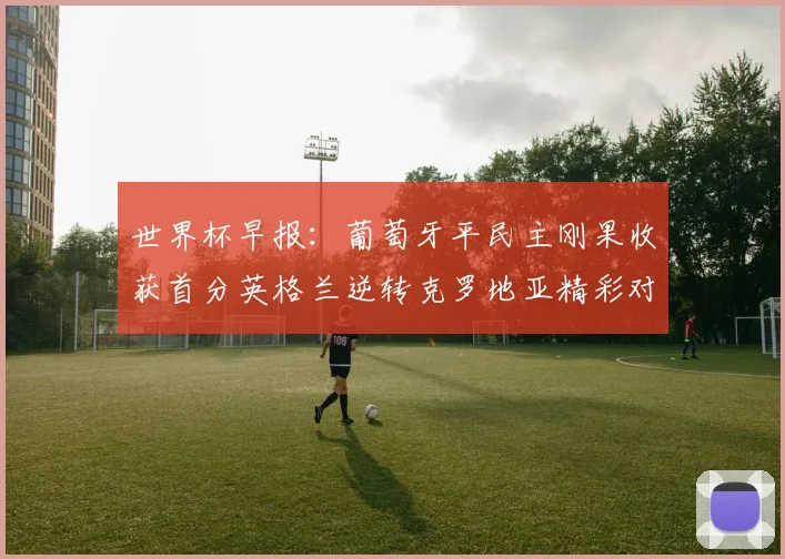 世界杯早报：葡萄牙平民主刚果收获首分英格兰逆转克罗地亚精彩对决