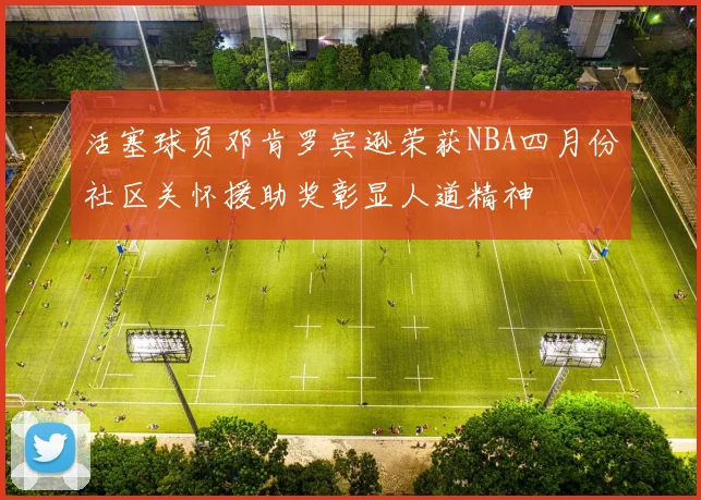 活塞球员邓肯罗宾逊荣获NBA四月份社区关怀援助奖彰显人道精神