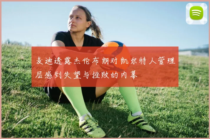 麦迪透露杰伦布朗对凯尔特人管理层感到失望与挫败的内幕