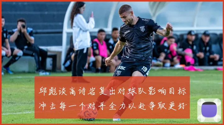 邱彪谈高诗岩复出对球队影响目标冲击每一个对手全力以赴争取更好成绩