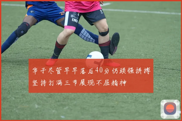 华子尽管早早落后40分仍顽强拼搏坚持打满三节展现不屈精神