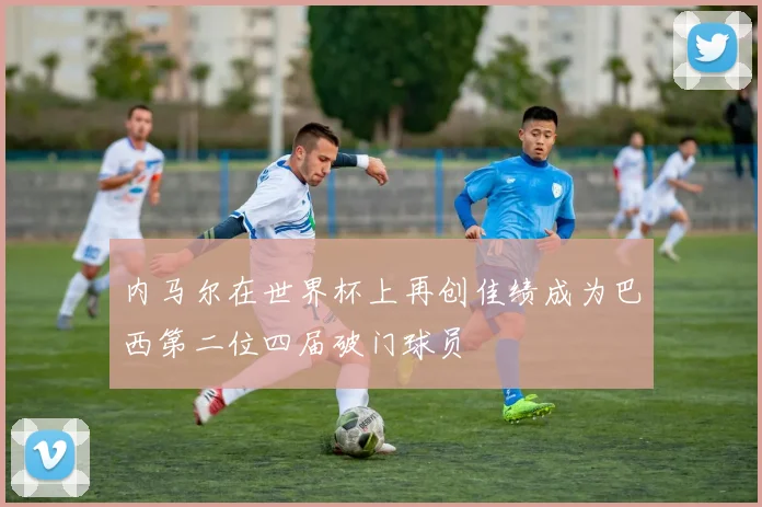 内马尔在世界杯上再创佳绩成为巴西第二位四届破门球员
